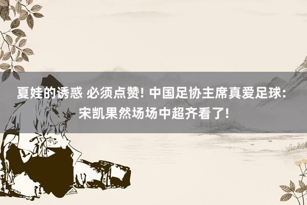 夏娃的诱惑 必须点赞! 中国足协主席真爱足球: 宋凯果然场场中超齐看了!