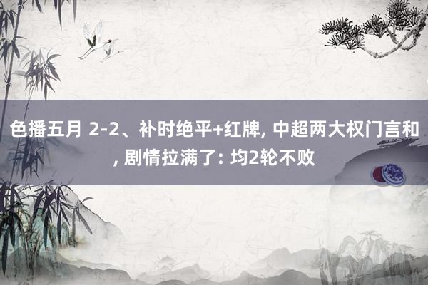 色播五月 2-2、补时绝平+红牌， 中超两大权门言和， 剧情拉满了: 均2轮不败