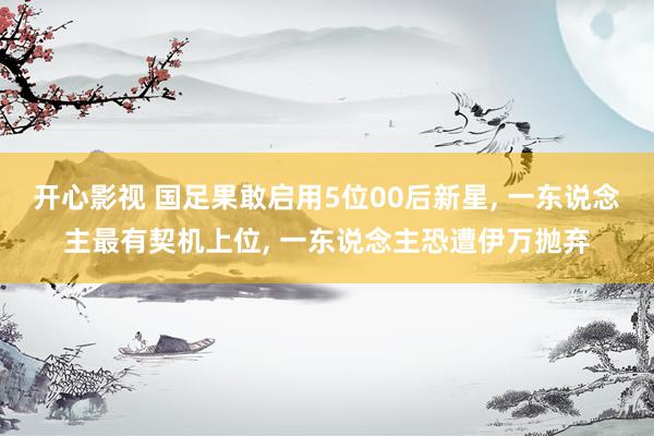 开心影视 国足果敢启用5位00后新星， 一东说念主最有契机上位， 一东说念主恐遭伊万抛弃