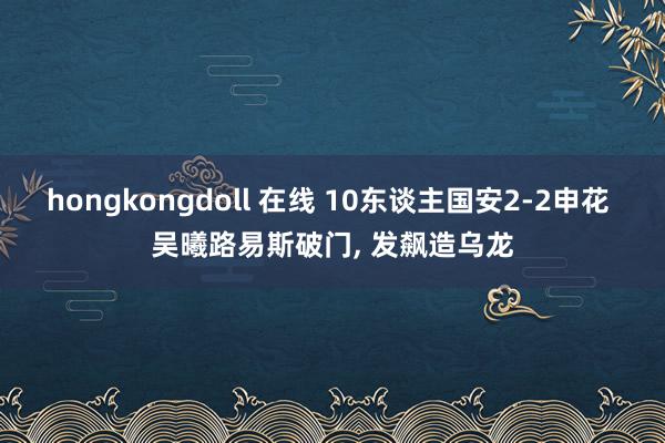 hongkongdoll 在线 10东谈主国安2-2申花 吴曦路易斯破门， 发飙造乌龙
