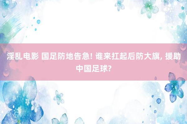淫乱电影 国足防地告急! 谁来扛起后防大旗， 援助中国足球?