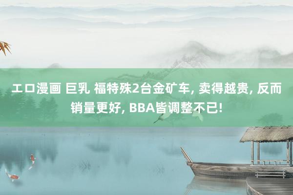 エロ漫画 巨乳 福特殊2台金矿车， 卖得越贵， 反而销量更好， BBA皆调整不已!