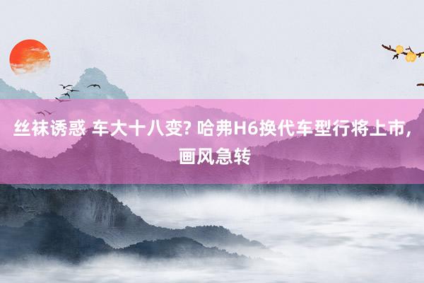 丝袜诱惑 车大十八变? 哈弗H6换代车型行将上市， 画风急转