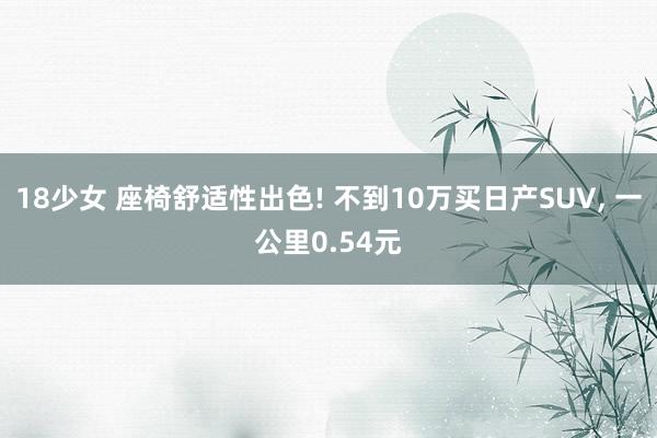 18少女 座椅舒适性出色! 不到10万买日产SUV， 一公里0.54元