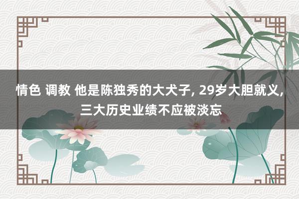 情色 调教 他是陈独秀的大犬子， 29岁大胆就义， 三大历史业绩不应被淡忘