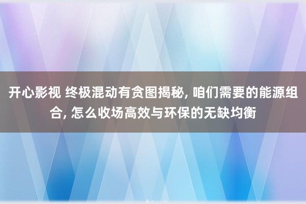 开心影视 终极混动有贪图揭秘， 咱们需要的能源组合， 怎么收场高效与环保的无缺均衡