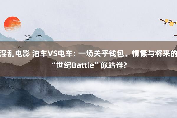 淫乱电影 油车VS电车: 一场关乎钱包、情愫与将来的“世纪Battle”你站谁?