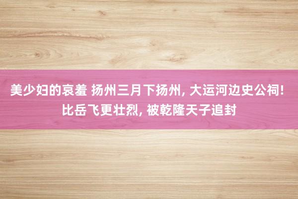 美少妇的哀羞 扬州三月下扬州， 大运河边史公祠! 比岳飞更壮烈， 被乾隆天子追封