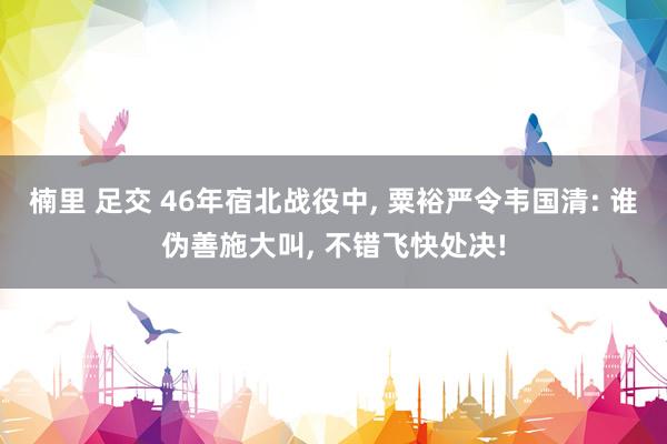 楠里 足交 46年宿北战役中， 粟裕严令韦国清: 谁伪善施大叫， 不错飞快处决!