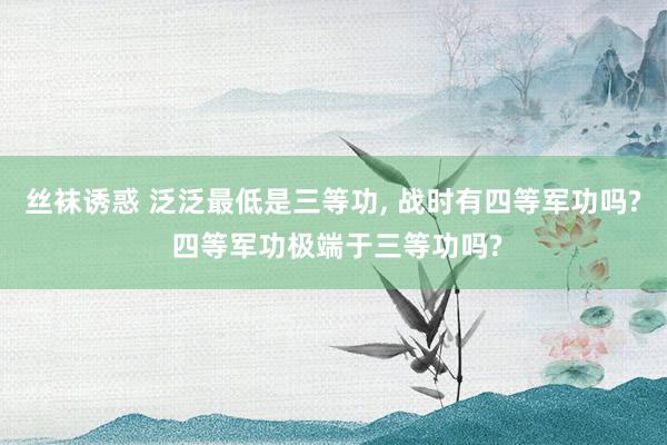 丝袜诱惑 泛泛最低是三等功， 战时有四等军功吗? 四等军功极端于三等功吗?