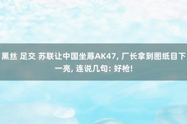 黑丝 足交 苏联让中国坐蓐AK47， 厂长拿到图纸目下一亮， 连说几句: 好枪!