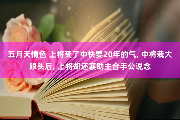 五月天情色 上将受了中快要20年的气， 中将栽大跟头后， 上将却还襄助主合手公说念