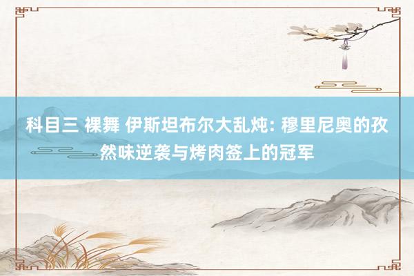 科目三 裸舞 伊斯坦布尔大乱炖: 穆里尼奥的孜然味逆袭与烤肉签上的冠军