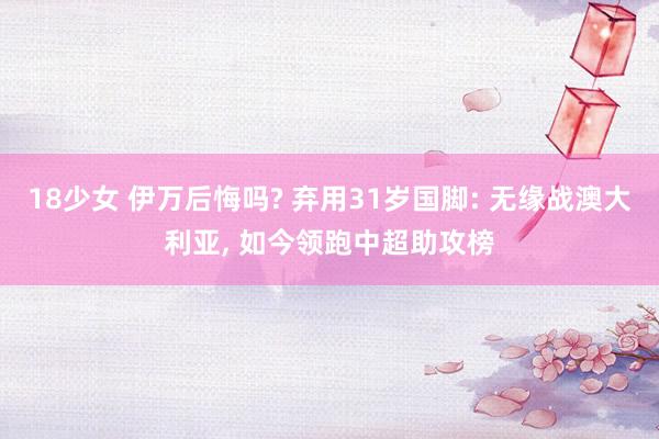 18少女 伊万后悔吗? 弃用31岁国脚: 无缘战澳大利亚， 如今领跑中超助攻榜