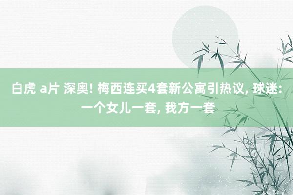 白虎 a片 深奥! 梅西连买4套新公寓引热议， 球迷: 一个女儿一套， 我方一套