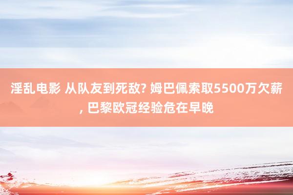 淫乱电影 从队友到死敌? 姆巴佩索取5500万欠薪， 巴黎欧冠经验危在早晚