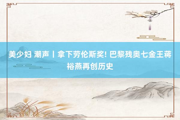 美少妇 潮声丨拿下劳伦斯奖! 巴黎残奥七金王蒋裕燕再创历史