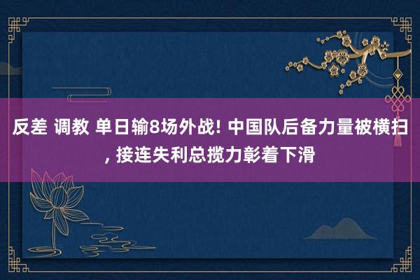 反差 调教 单日输8场外战! 中国队后备力量被横扫， 接连失利总揽力彰着下滑