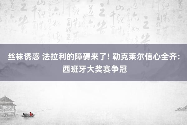 丝袜诱惑 法拉利的障碍来了! 勒克莱尔信心全齐: 西班牙大奖赛争冠