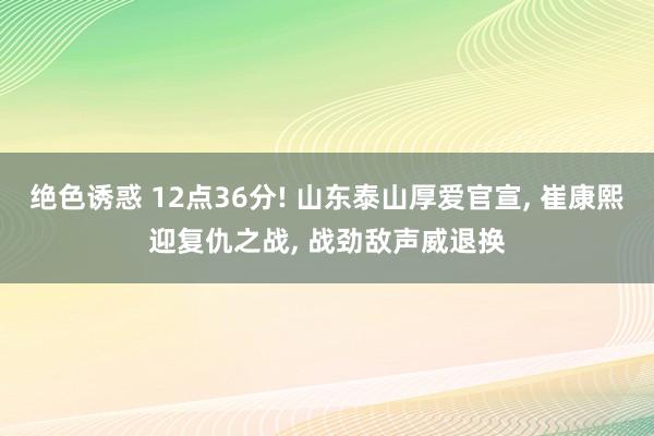 绝色诱惑 12点36分! 山东泰山厚爱官宣， 崔康熙迎复仇之战， 战劲敌声威退换