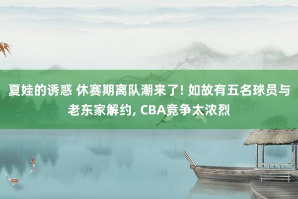 夏娃的诱惑 休赛期离队潮来了! 如故有五名球员与老东家解约， CBA竞争太浓烈