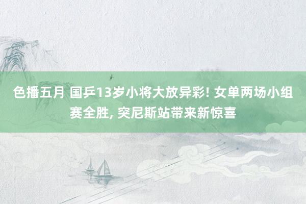 色播五月 国乒13岁小将大放异彩! 女单两场小组赛全胜， 突尼斯站带来新惊喜