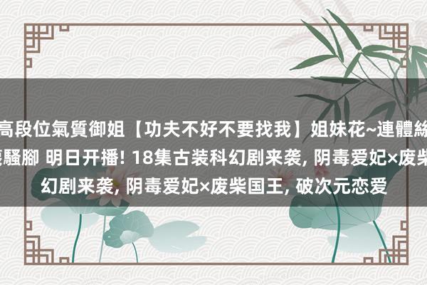高段位氣質御姐【功夫不好不要找我】姐妹花~連體絲襪~大奶晃動~絲襪騷腳 明日开播! 18集古装科幻剧来袭， 阴毒爱妃×废柴国王， 破次元恋爱