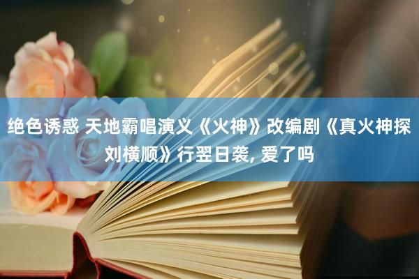 绝色诱惑 天地霸唱演义《火神》改编剧《真火神探刘横顺》行翌日袭， 爱了吗