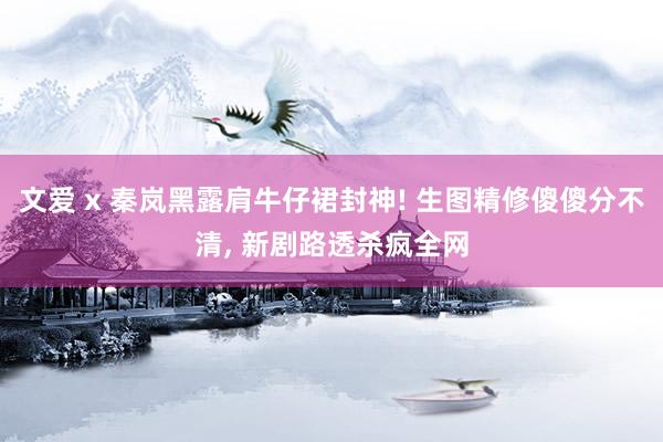 文爱 x 秦岚黑露肩牛仔裙封神! 生图精修傻傻分不清， 新剧路透杀疯全网
