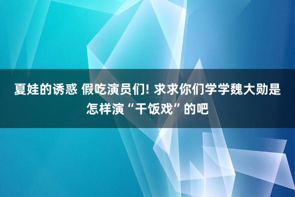 夏娃的诱惑 假吃演员们! 求求你们学学魏大勋是怎样演“干饭戏”的吧