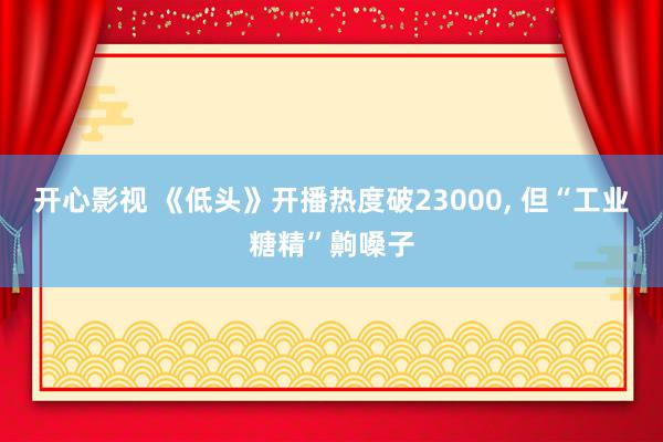 开心影视 《低头》开播热度破23000， 但“工业糖精”齁嗓子