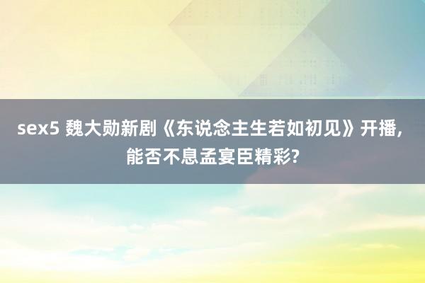 sex5 魏大勋新剧《东说念主生若如初见》开播， 能否不息孟宴臣精彩?