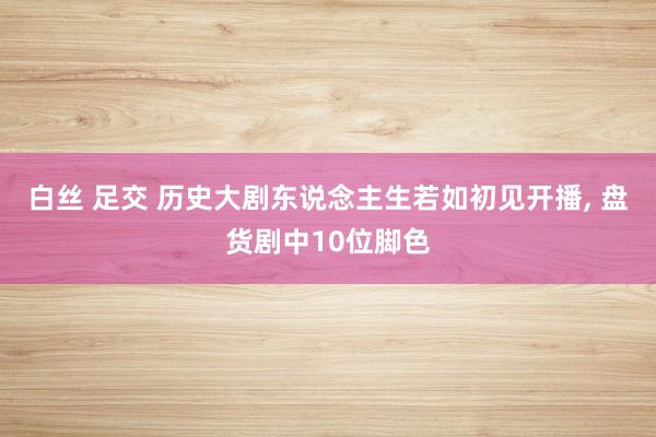 白丝 足交 历史大剧东说念主生若如初见开播， 盘货剧中10位脚色