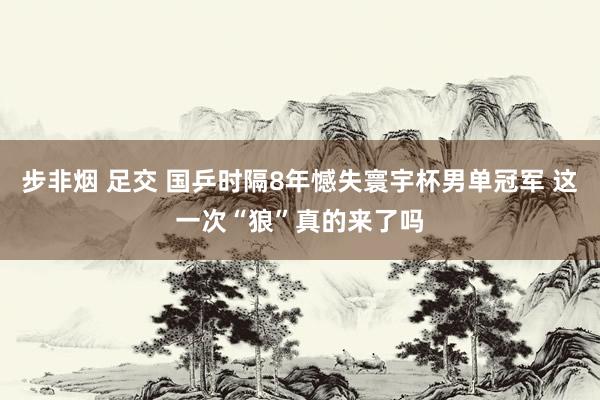 步非烟 足交 国乒时隔8年憾失寰宇杯男单冠军 这一次“狼”真的来了吗