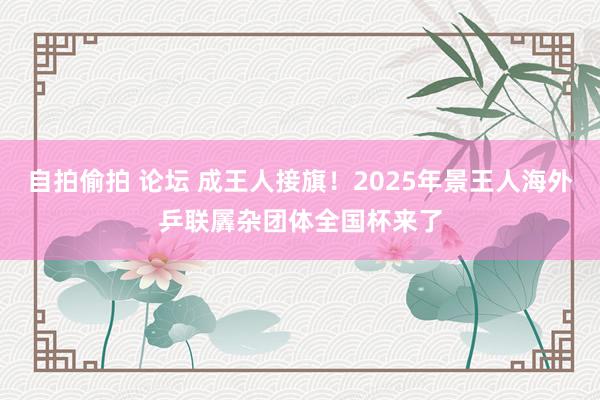 自拍偷拍 论坛 成王人接旗！2025年景王人海外乒联羼杂团体全国杯来了