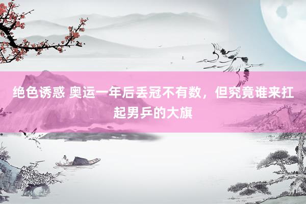 绝色诱惑 奥运一年后丢冠不有数，但究竟谁来扛起男乒的大旗