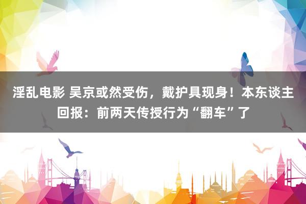 淫乱电影 吴京或然受伤，戴护具现身！本东谈主回报：前两天传授行为“翻车”了