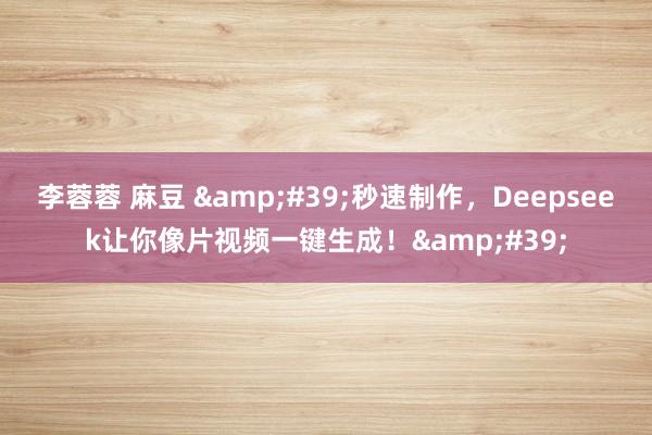 李蓉蓉 麻豆 &#39;秒速制作，Deepseek让你像片视频一键生成！&#39;