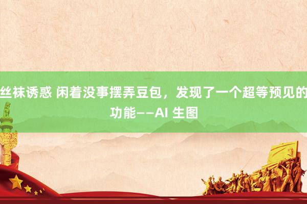 丝袜诱惑 闲着没事摆弄豆包，发现了一个超等预见的功能——AI 生图