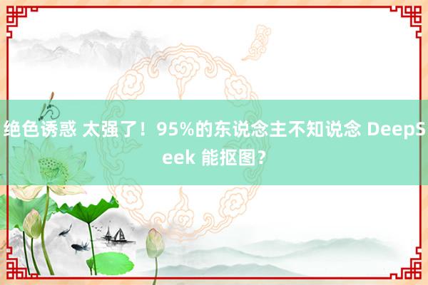 绝色诱惑 太强了！95%的东说念主不知说念 DeepSeek 能抠图？