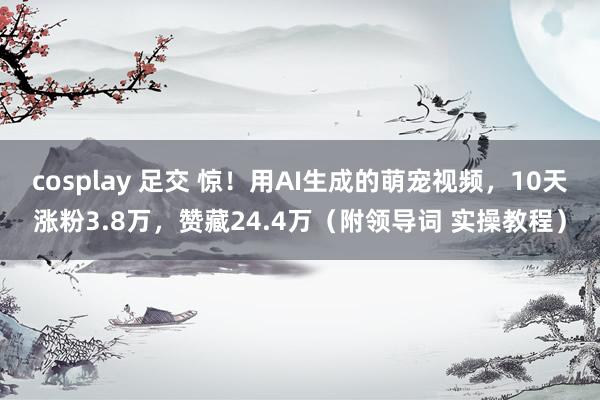 cosplay 足交 惊！用AI生成的萌宠视频，10天涨粉3.8万，赞藏24.4万（附领导词 实操教程）