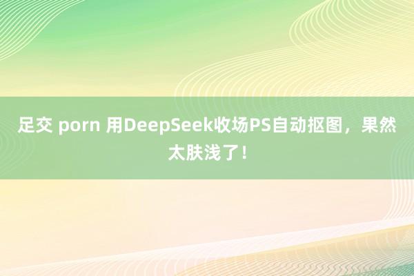足交 porn 用DeepSeek收场PS自动抠图，果然太肤浅了！
