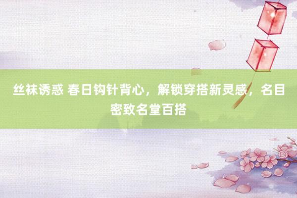 丝袜诱惑 春日钩针背心，解锁穿搭新灵感，名目密致名堂百搭