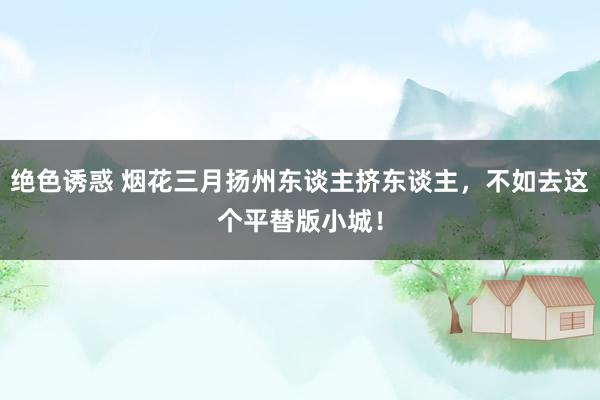 绝色诱惑 烟花三月扬州东谈主挤东谈主，不如去这个平替版小城！