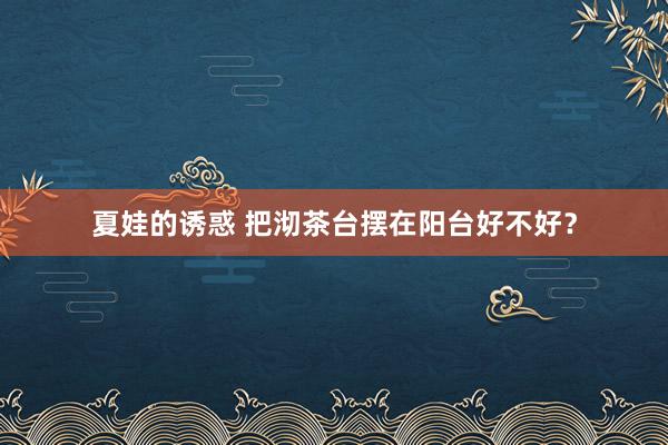 夏娃的诱惑 把沏茶台摆在阳台好不好？