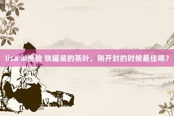 lisa ai换脸 铁罐装的茶叶，刚开封的时候最佳喝？