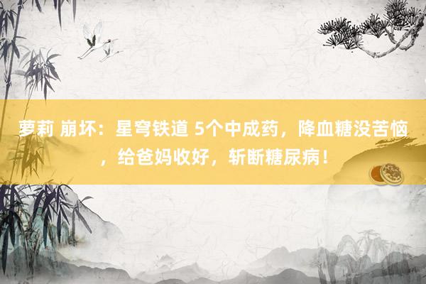 萝莉 崩坏：星穹铁道 5个中成药，降血糖没苦恼，给爸妈收好，斩断糖尿病！