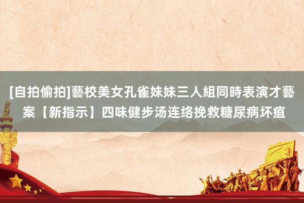 [自拍偷拍]藝校美女孔雀妹妹三人組同時表演才藝 案【新指示】四味健步汤连络挽救糖尿病坏疽