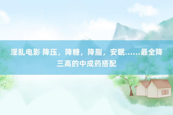 淫乱电影 降压，降糖，降脂，安眠......最全降三高的中成药搭配