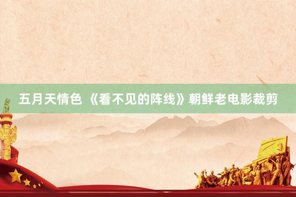 五月天情色 《看不见的阵线》朝鲜老电影裁剪